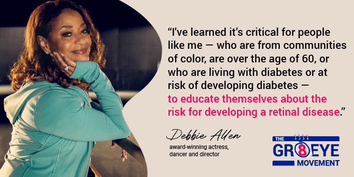 I've learned it's critical for people like me - who are from communities of color, are over the age of 60, or who are living with diabetes or at risk of developing diabetes - to educate themselves about the risk for developing a retinal disease. - Debbie Allen (award-winning actress, dancer, and director). The GR8 Eye Movement.